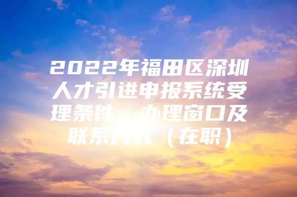 2022年福田区深圳人才引进申报系统受理条件、办理窗口及联系方式（在职）