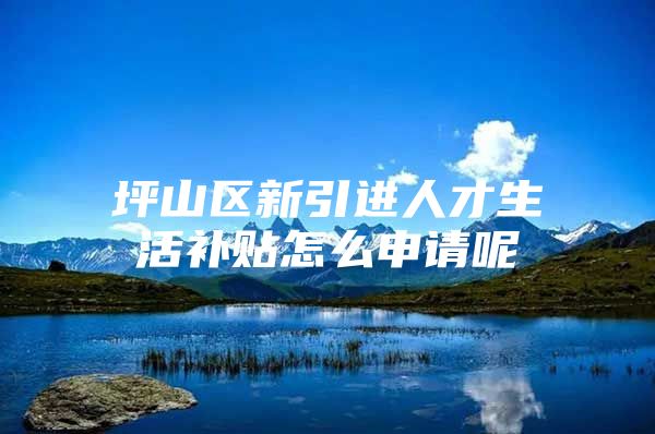 坪山区新引进人才生活补贴怎么申请呢