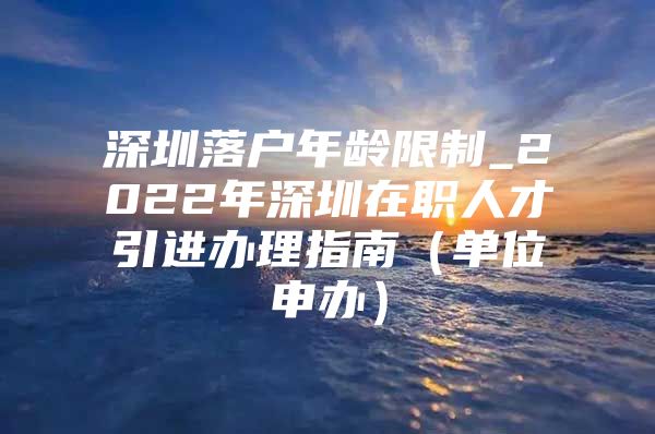 深圳落户年龄限制_2022年深圳在职人才引进办理指南（单位申办）