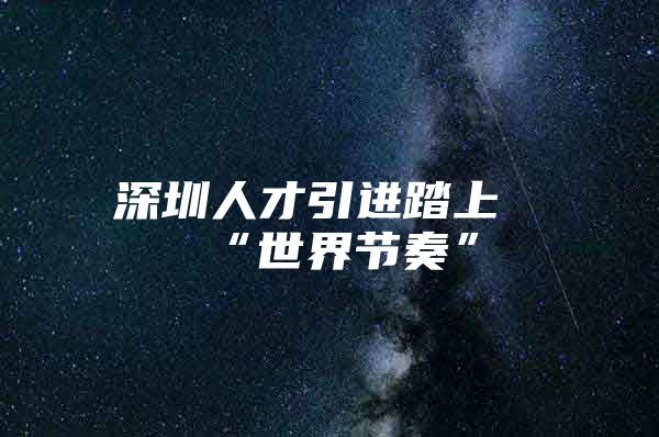 深圳人才引进踏上“世界节奏”