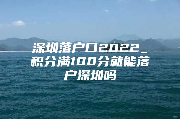 深圳落户口2022_积分满100分就能落户深圳吗