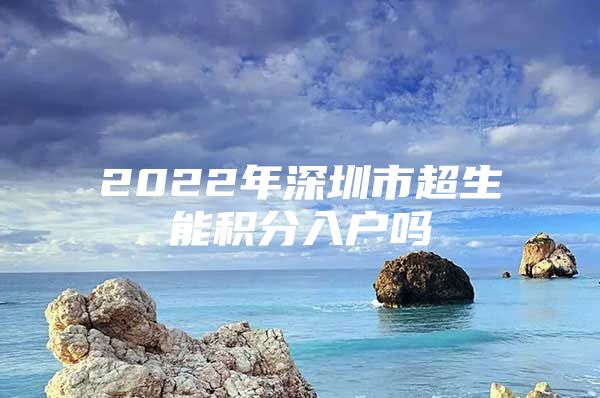 2022年深圳市超生能积分入户吗