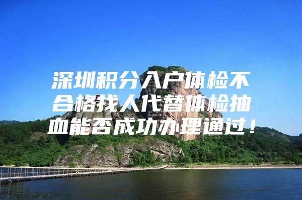 深圳积分入户体检不合格找人代替体检抽血能否成功办理通过！