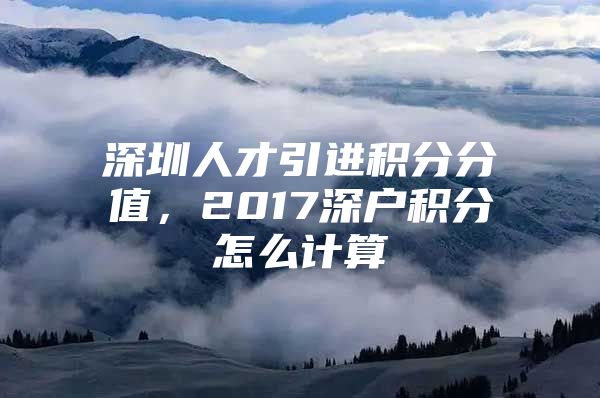 深圳人才引进积分分值，2017深户积分怎么计算