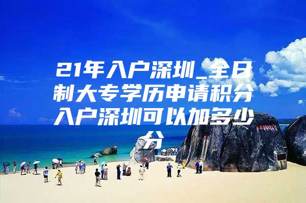 21年入户深圳_全日制大专学历申请积分入户深圳可以加多少分