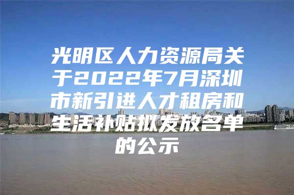 光明区人力资源局关于2022年7月深圳市新引进人才租房和生活补贴拟发放名单的公示