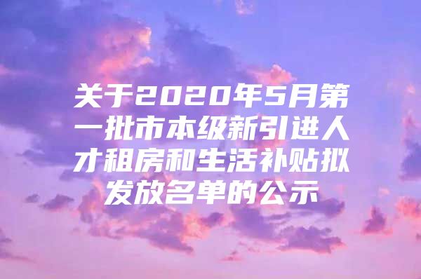 关于2020年5月第一批市本级新引进人才租房和生活补贴拟发放名单的公示