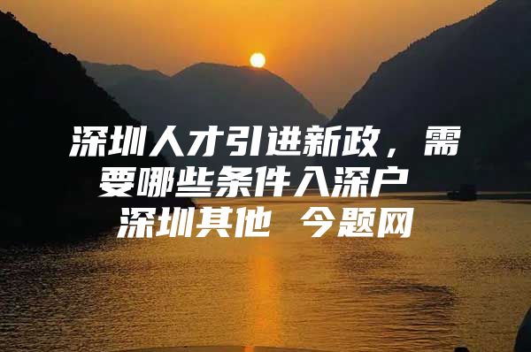 深圳人才引进新政，需要哪些条件入深户 深圳其他 今题网