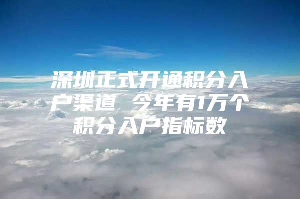 深圳正式开通积分入户渠道 今年有1万个积分入户指标数