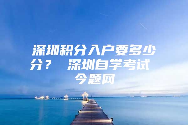 深圳积分入户要多少分？ 深圳自学考试 今题网