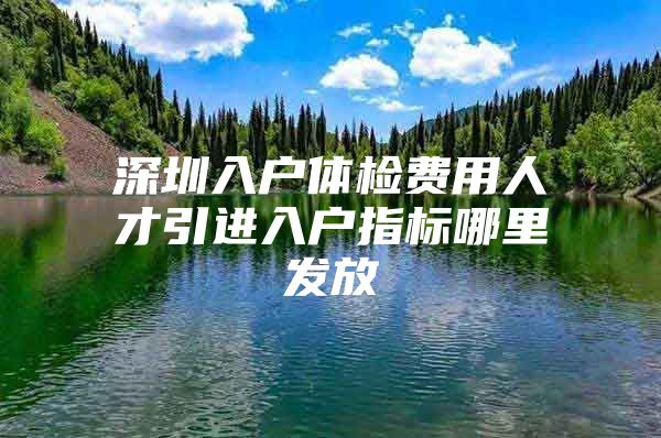 深圳入户体检费用人才引进入户指标哪里发放