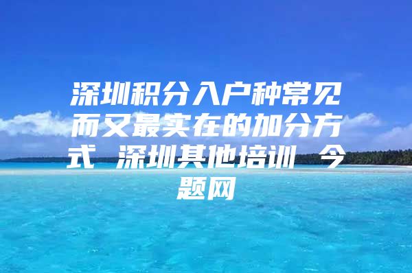 深圳积分入户种常见而又最实在的加分方式 深圳其他培训 今题网