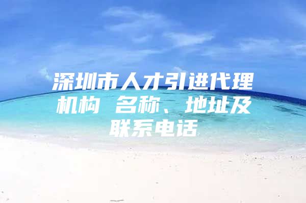 深圳市人才引进代理机构 名称、地址及联系电话