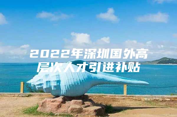 2022年深圳国外高层次人才引进补贴