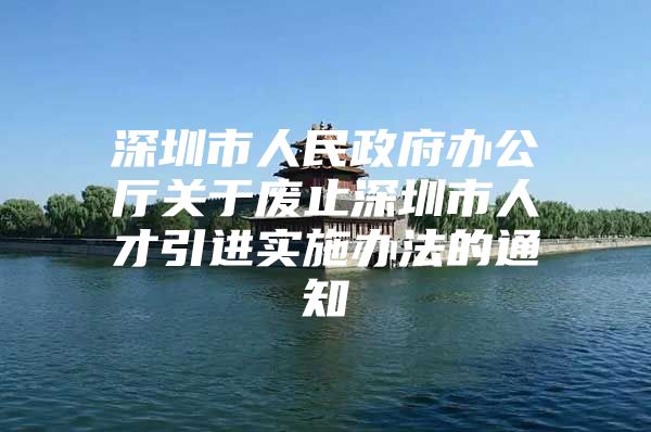 深圳市人民政府办公厅关于废止深圳市人才引进实施办法的通知