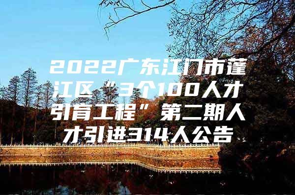 2022广东江门市蓬江区“3个100人才引育工程”第二期人才引进314人公告