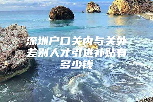 深圳户口关内与关外差别人才引进补贴有多少钱