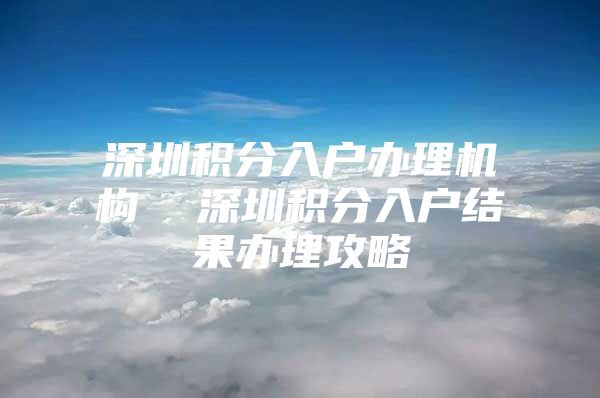 深圳积分入户办理机构  深圳积分入户结果办理攻略