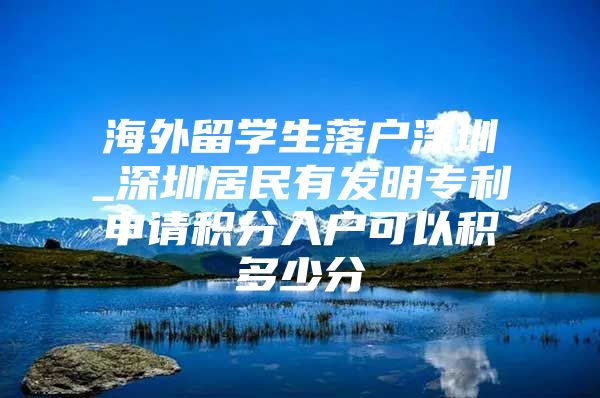 海外留学生落户深圳_深圳居民有发明专利申请积分入户可以积多少分