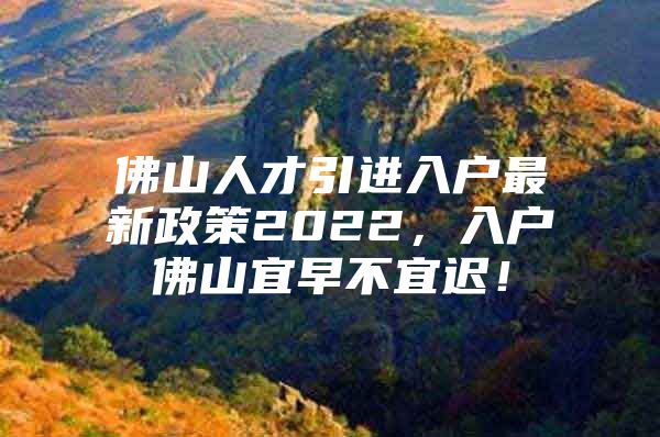 佛山人才引进入户最新政策2022，入户佛山宜早不宜迟！