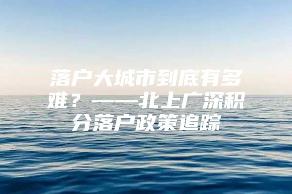 落户大城市到底有多难？——北上广深积分落户政策追踪