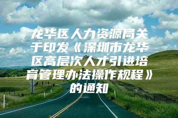 龙华区人力资源局关于印发《深圳市龙华区高层次人才引进培育管理办法操作规程》的通知