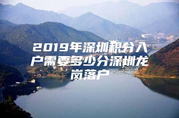 2019年深圳积分入户需要多少分深圳龙岗落户