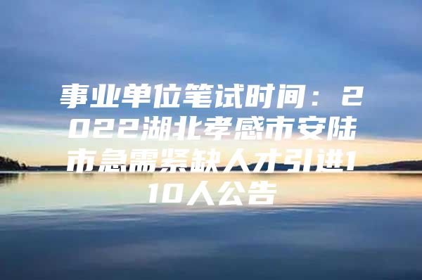 事业单位笔试时间：2022湖北孝感市安陆市急需紧缺人才引进110人公告