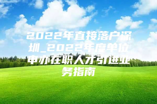 2022年直接落户深圳_2022年度单位申办在职人才引进业务指南