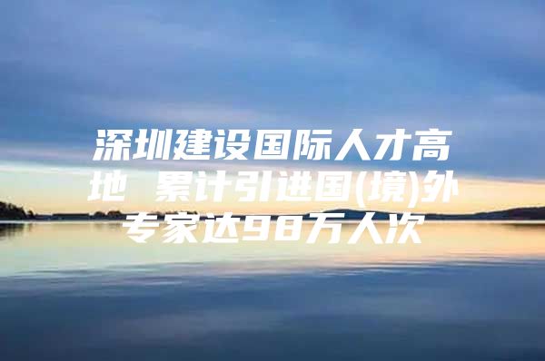 深圳建设国际人才高地 累计引进国(境)外专家达98万人次