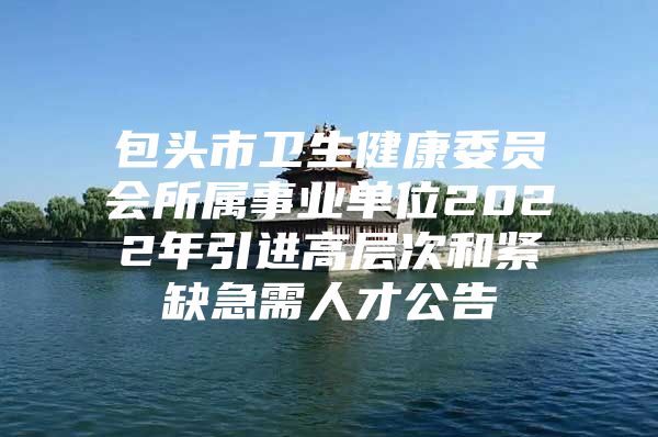 包头市卫生健康委员会所属事业单位2022年引进高层次和紧缺急需人才公告