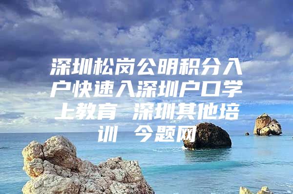 深圳松岗公明积分入户快速入深圳户口学上教育 深圳其他培训 今题网