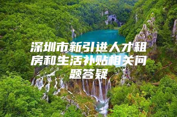 深圳市新引进人才租房和生活补贴相关问题答疑