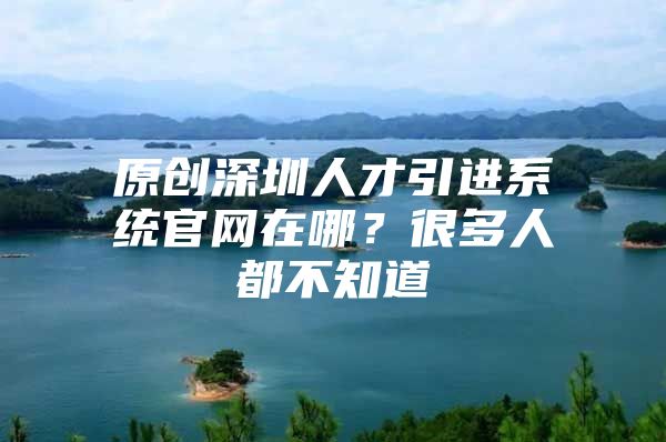 原创深圳人才引进系统官网在哪？很多人都不知道