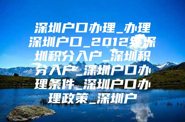 深圳户口办理_办理深圳户口_2012年深圳积分入户_深圳积分入户_深圳户口办理条件_深圳户口办理政策_深圳户