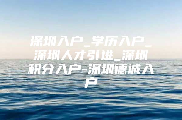 深圳入户_学历入户_深圳人才引进_深圳积分入户-深圳德诚入户