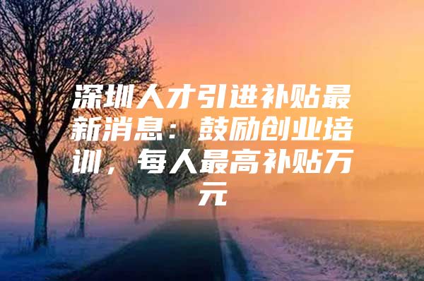 深圳人才引进补贴最新消息：鼓励创业培训，每人最高补贴万元