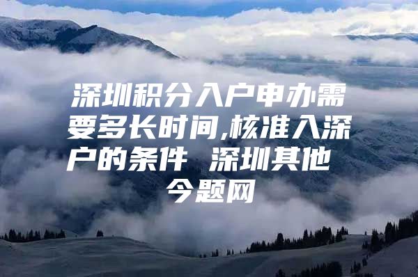 深圳积分入户申办需要多长时间,核准入深户的条件 深圳其他 今题网