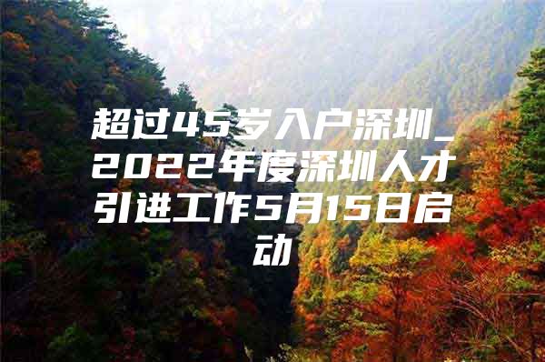 超过45岁入户深圳_2022年度深圳人才引进工作5月15日启动