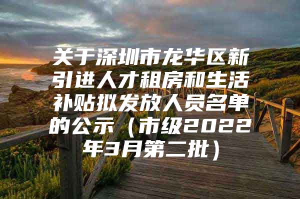 关于深圳市龙华区新引进人才租房和生活补贴拟发放人员名单的公示（市级2022年3月第二批）