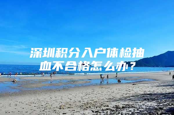 深圳积分入户体检抽血不合格怎么办？