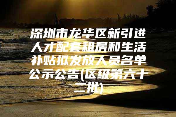 深圳市龙华区新引进人才配套租房和生活补贴拟发放人员名单公示公告(区级第六十二批)