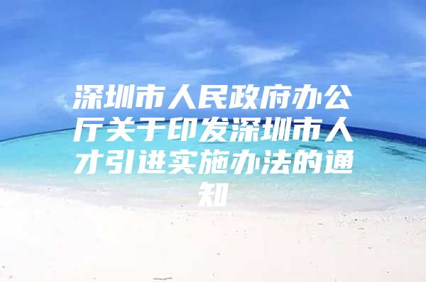 深圳市人民政府办公厅关于印发深圳市人才引进实施办法的通知