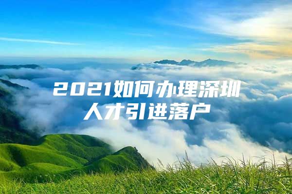 2021如何办理深圳人才引进落户