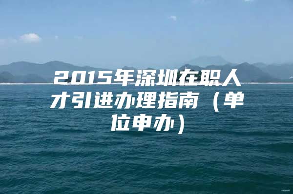 2015年深圳在职人才引进办理指南（单位申办）