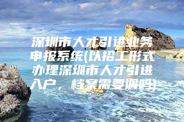 深圳市人才引进业务申报系统(以招工形式办理深圳市人才引进入户，档案需要调吗)