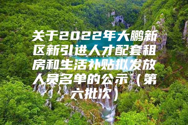 关于2022年大鹏新区新引进人才配套租房和生活补贴拟发放人员名单的公示（第六批次）