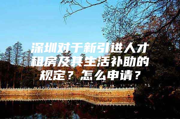 深圳对于新引进人才租房及其生活补助的规定？怎么申请？