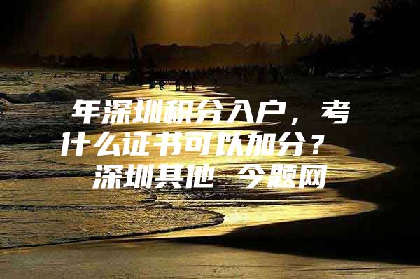 年深圳积分入户，考什么证书可以加分？ 深圳其他 今题网