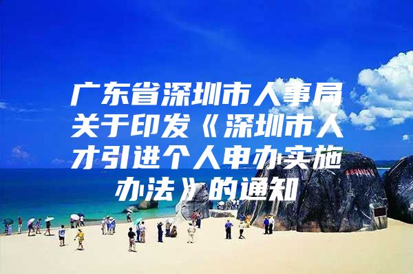 广东省深圳市人事局关于印发《深圳市人才引进个人申办实施办法》的通知